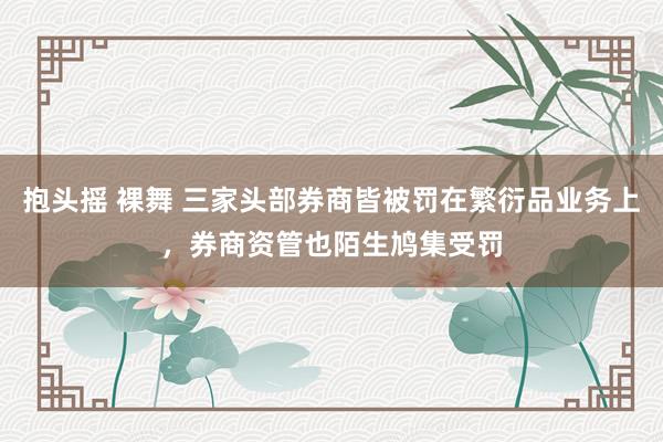 抱头摇 裸舞 三家头部券商皆被罚在繁衍品业务上，券商资管也陌生鸠集受罚