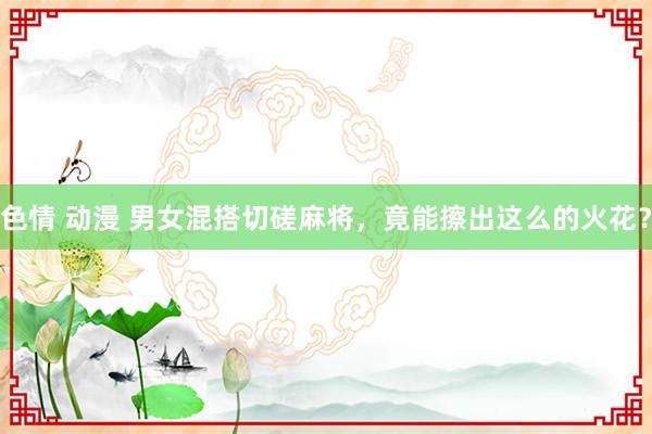 色情 动漫 男女混搭切磋麻将，竟能擦出这么的火花？