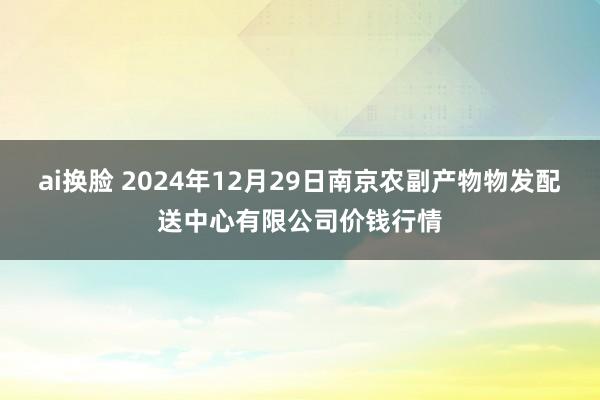 ai换脸 2024年12月29日南京农副产物物发配送中心有限公司价钱行情