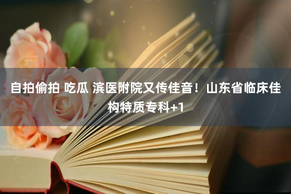 自拍偷拍 吃瓜 滨医附院又传佳音！山东省临床佳构特质专科+1