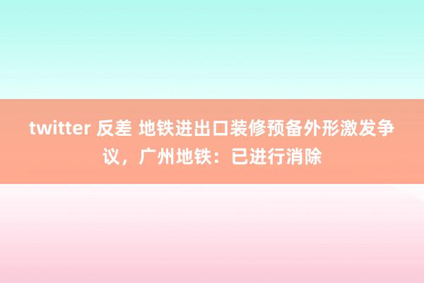 twitter 反差 地铁进出口装修预备外形激发争议，广州地铁：已进行消除