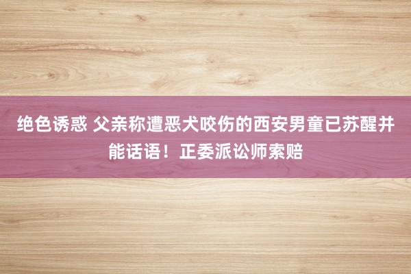 绝色诱惑 父亲称遭恶犬咬伤的西安男童已苏醒并能话语！正委派讼师索赔