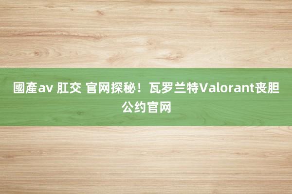 國產av 肛交 官网探秘！瓦罗兰特Valorant丧胆公约官网