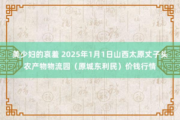 美少妇的哀羞 2025年1月1日山西太原丈子头农产物物流园（原城东利民）价钱行情