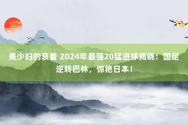 美少妇的哀羞 2024年最强20猛进球揭晓：国足逆转巴林，惊艳日本！