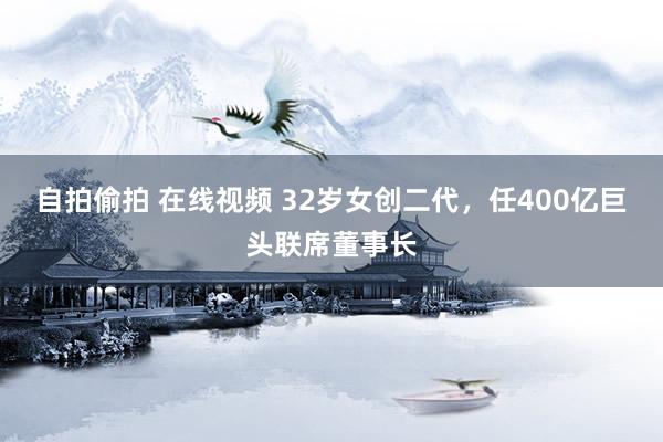 自拍偷拍 在线视频 32岁女创二代，任400亿巨头联席董事长