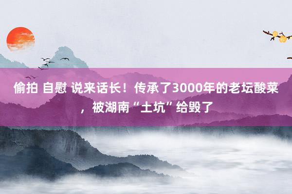 偷拍 自慰 说来话长！传承了3000年的老坛酸菜，被湖南“土坑”给毁了