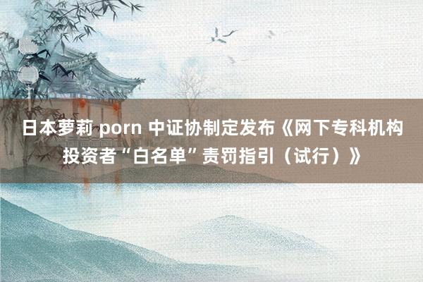 日本萝莉 porn 中证协制定发布《网下专科机构投资者“白名单”责罚指引（试行）》