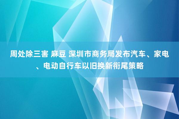 周处除三害 麻豆 深圳市商务局发布汽车、家电、电动自行车以旧换新衔尾策略