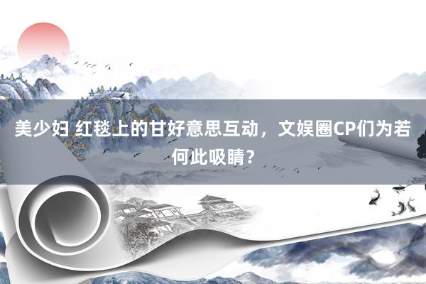 美少妇 红毯上的甘好意思互动，文娱圈CP们为若何此吸睛？