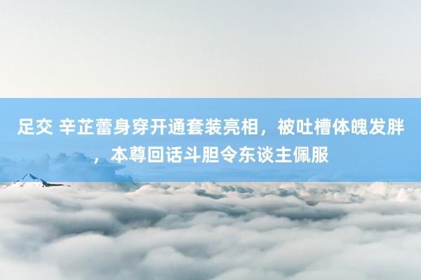 足交 辛芷蕾身穿开通套装亮相，被吐槽体魄发胖，本尊回话斗胆令东谈主佩服