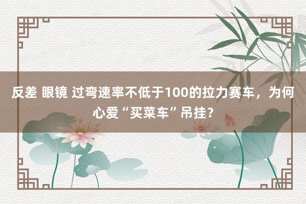 反差 眼镜 过弯速率不低于100的拉力赛车，为何心爱“买菜车”吊挂？