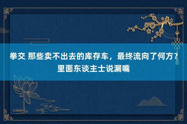 拳交 那些卖不出去的库存车，最终流向了何方？里面东谈主士说漏嘴