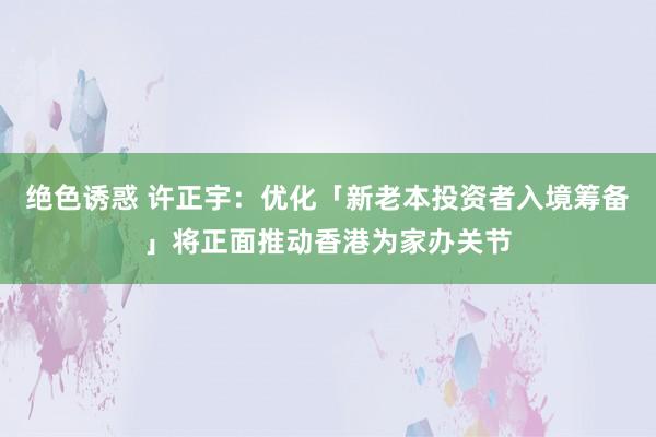 绝色诱惑 许正宇：优化「新老本投资者入境筹备」将正面推动香港为家办关节