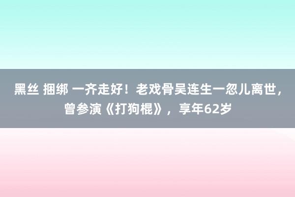 黑丝 捆绑 一齐走好！老戏骨吴连生一忽儿离世，曾参演《打狗棍》，享年62岁