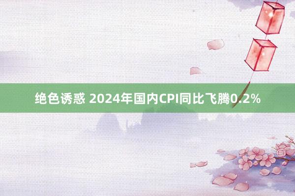 绝色诱惑 2024年国内CPI同比飞腾0.2%