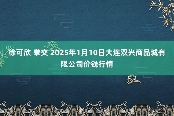 徐可欣 拳交 2025年1月10日大连双兴商品城有限公司价钱行情