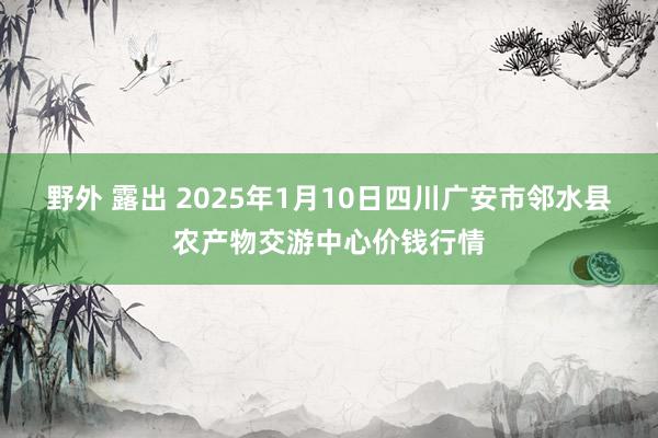 野外 露出 2025年1月10日四川广安市邻水县农产物交游中心价钱行情