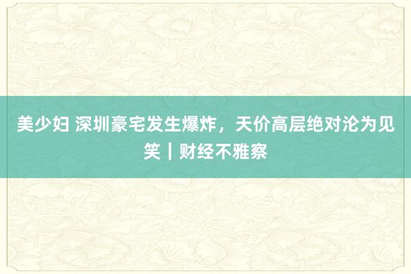 美少妇 深圳豪宅发生爆炸，天价高层绝对沦为见笑｜财经不雅察