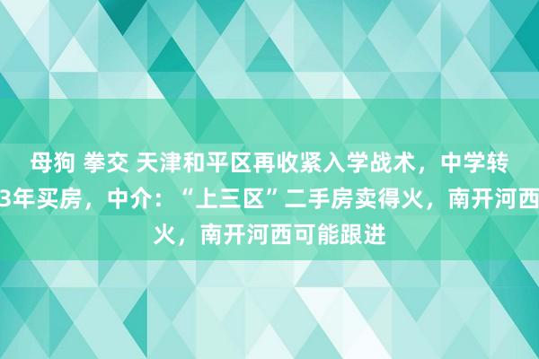 母狗 拳交 天津和平区再收紧入学战术，中学转学需提前3年买房，中介：“上三区”二手房卖得火，南开河西可能跟进