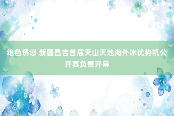 绝色诱惑 新疆昌吉首届天山天池海外冰优势帆公开赛负责开幕