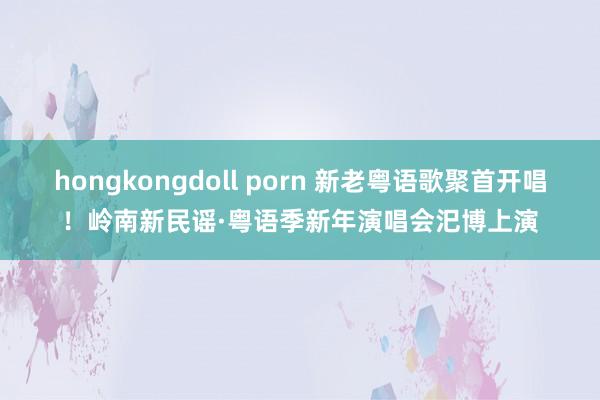 hongkongdoll porn 新老粤语歌聚首开唱！岭南新民谣·粤语季新年演唱会汜博上演