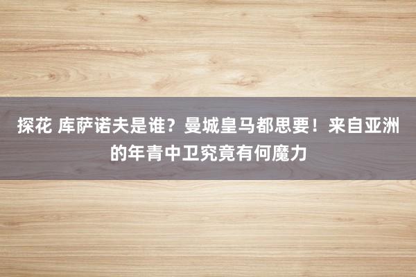 探花 库萨诺夫是谁？曼城皇马都思要！来自亚洲的年青中卫究竟有何魔力