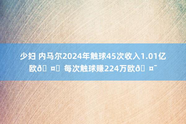 少妇 内马尔2024年触球45次收入1.01亿欧🤑每次触球赚224万欧🤯