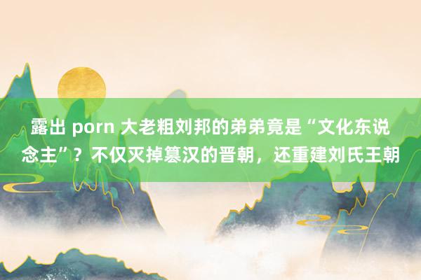 露出 porn 大老粗刘邦的弟弟竟是“文化东说念主”？不仅灭掉篡汉的晋朝，还重建刘氏王朝