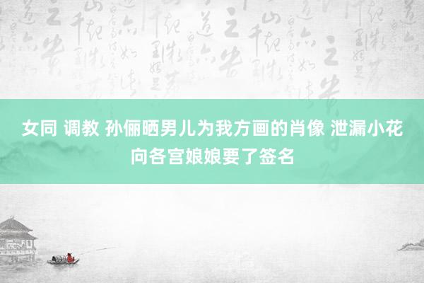 女同 调教 孙俪晒男儿为我方画的肖像 泄漏小花向各宫娘娘要了签名