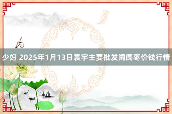 少妇 2025年1月13日寰宇主要批发阛阓枣价钱行情