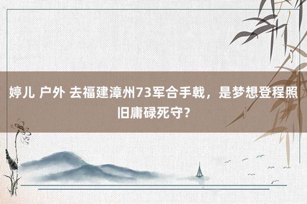 婷儿 户外 去福建漳州73军合手戟，是梦想登程照旧庸碌死守？