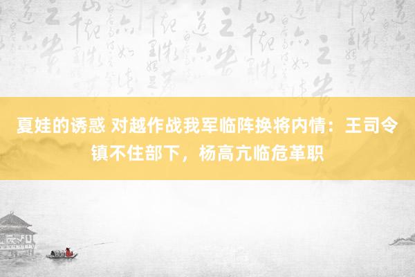 夏娃的诱惑 对越作战我军临阵换将内情：王司令镇不住部下，杨高亢临危革职