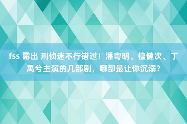 fss 露出 刑侦迷不行错过！潘粤明、檀健次、丁禹兮主演的几部剧，哪部最让你沉溺？