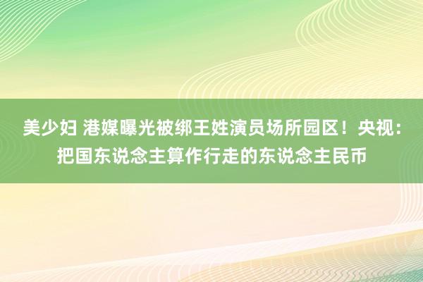 美少妇 港媒曝光被绑王姓演员场所园区！央视：把国东说念主算作行走的东说念主民币