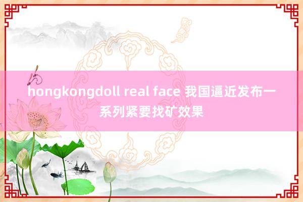 hongkongdoll real face 我国逼近发布一系列紧要找矿效果