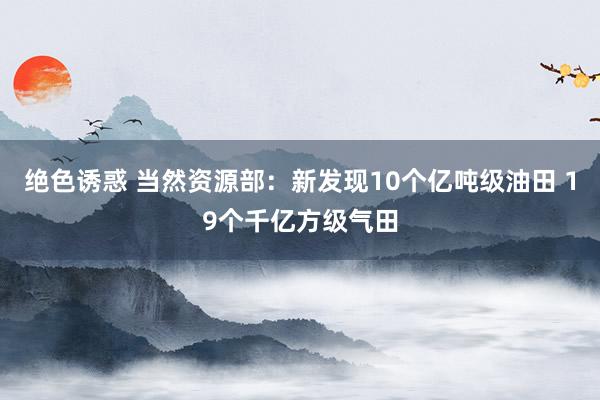 绝色诱惑 当然资源部：新发现10个亿吨级油田 19个千亿方级气田