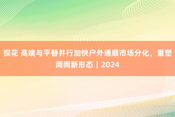 探花 高端与平替并行加快户外通顺市场分化，重塑阛阓新形态｜2024