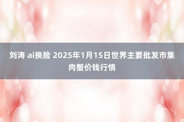 刘涛 ai换脸 2025年1月15日世界主要批发市集肉蟹价钱行情