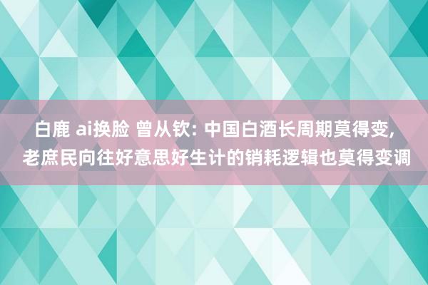 白鹿 ai换脸 曾从钦: 中国白酒长周期莫得变， 老庶民向往好意思好生计的销耗逻辑也莫得变调