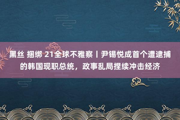 黑丝 捆绑 21全球不雅察丨尹锡悦成首个遭逮捕的韩国现职总统，政事乱局捏续冲击经济