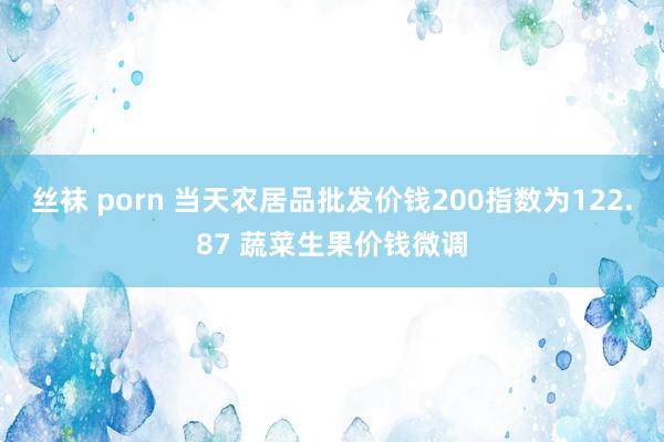 丝袜 porn 当天农居品批发价钱200指数为122.87 蔬菜生果价钱微调