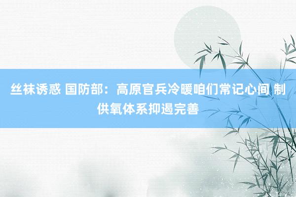 丝袜诱惑 国防部：高原官兵冷暖咱们常记心间 制供氧体系抑遏完善