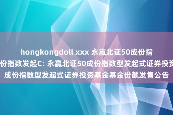 hongkongdoll xxx 永赢北证50成份指数发起A，永赢北证50成份指数发起C: 永赢北证50成份指数型发起式证券投资基金基金份额发售公告